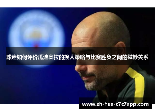 球迷如何评价瓜迪奥拉的换人策略与比赛胜负之间的微妙关系 球迷如何评价瓜迪奥拉的换人策略与比赛胜负之间的微妙关系