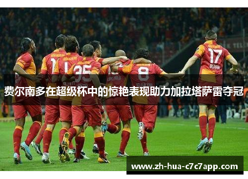 费尔南多在超级杯中的惊艳表现助力加拉塔萨雷夺冠 费尔南多在超级杯中的惊艳表现助力加拉塔萨雷夺冠